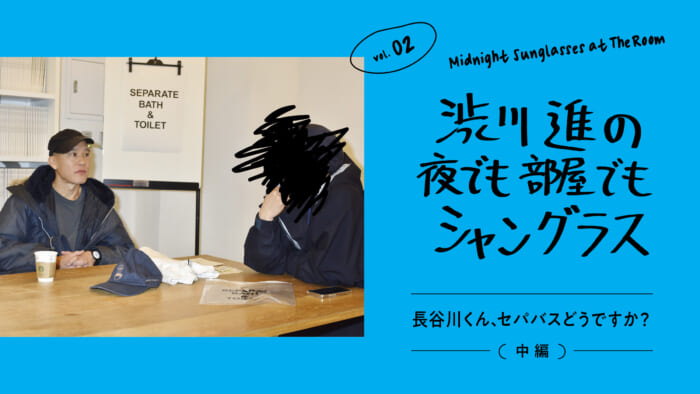 渋川進の夜でも部屋でもシャングラス。vol.02 長谷川くん、セパバス